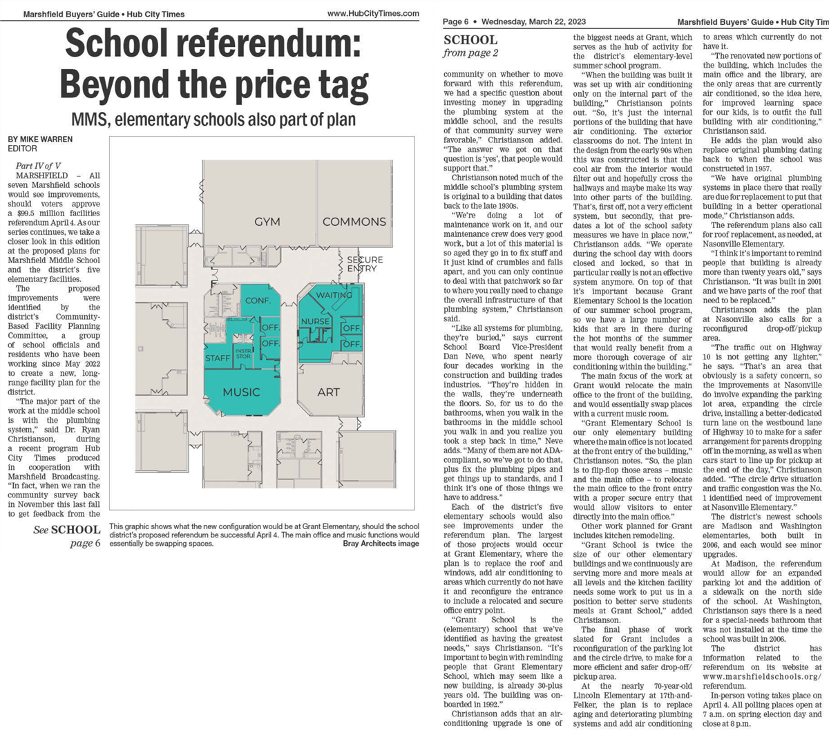  March 22, 2023
School referendum: Beyond the price tag 
MMS, elementary schools also part of plan
BY MIKE WARREN 
EDITOR
Part IV of V
MARSHFIELD -  All seven Marshfield schools would see improvements, should voters approve a $'99.5 million facilities referendum April4. As our series continues, we take a closer look in this edition at the proposed plans for Marshfield Middle School and the district's five elementary facilities.
The proposed improvements were identified by the district's Community- Based Facility Planning Committee, a  group of school officials and residents who have been working since May 2022 to create a new, long­ range facility plan for the district.
Quote The major part of the work at the middle school is with the plumbing system, end quote, said Dr. Ryan Christianson,  during a recent program Hub City Times produced in cooperation with Marshfield Broadcasting. Quote In fact, when we ran the community survey back in November this last fall to get feedback from the community on whether to move forward with this referendum, we had a specific question about investing money in upgrading the plumbing system at the middle school, and the results of that community survey were favorable, end quote, Christianson added. Quote The answer we got on that question is 'yes', that people would support that. end quote 
Christianson noted much of the middle school's plumbing system is original to a building that dates back to the late 19308. 
Quote We're doing a lot of maintenance work on it, and our maintenance crew does very good work, but a lot of this material is so aged they go in to fix stuff and it just kind of crumbles and falls apart, and you can only continue to deal with that patchwork so far to where you really need to change the overall infrastructure of that plumbing system, end quote, Christianson said. 
Quote Like all systems for plumbing, they're buried, end quote, says current School Board Vice-President Dan Neve, who spent nearly four decades working in the construction and building trades industries. Quote They're hidden in the walls, they're underneath the floors. So, for us to do the bathrooms, when you walk in the bathrooms in the middle school you walk in and you realize you took a step back in time, end quote, Neve adds. Quote Many of them are not AD compliant, so we've got to do that, plus fix the plumbing pipes and get things up to standards, and I think it's one of those things we have to address. end quote 
Each of the district's five elementary schools would also see improvements under the referendum plan. The largest of those projects would occur at Grant Elementary, where the plan is to replace the roof and windows, add air conditioning to areas which currently do not have it and reconfigure the entrance to include a relocated and secure office entry point. 
Quote Grant School is the (elementary) school that we've identified as having the greatest needs, end quote, says Christianson. Quote It's important to begin with reminding people that Grant Elementary School, which may seem like a new building, is already 30-plus years old. The building was on­boarded in 1992. end quote. 
Christianson adds that an air-conditioning upgrade is one of the biggest needs at Grant, which serves as the hub of activity for the district's elementary-level summer school program. 
Quote When the building was built it was set up with air conditioning only on the internal part of the building, end quote, Christianson points out. Quote So, it's just the internal portions of the building that have air conditioning. The exterior classrooms do not. The intent in the design from the early 90s when this was constructed is that the cool air from the interior would filter out and hopefully cross the hallways and maybe make its way into other parts of the building. That's, first off, not a very efficient system, but secondly, that pre­dates a lot of the school safety measures we have in place now, end quote, Christianson adds. Quote We operate during the school day with doors closed and locked, so that in particular really is not an effective system anymore. On top of that it's important because Grant Elementary School is the location of our summer school program, so we have a large number of kids that are in there during the hot months of the summer that would really benefit from a more thorough coverage of air conditioning within the building. end quote. 
The main focus of the work at Grant would relocate the main office to the front of the building, and would essentially swap places with a current music room. 
Quote Grant Elementary School is our only elementary building where the main office is not located at the front entry of the building, end quote, Christianson notes. Quote So, the plan is to flip-flop those areas - music and the main office - to relocate the main office to the front entry with a proper secure entry that would allow visitors to enter directly into the main office. end quote. 
Other work planned for Grant includes kitchen remodeling. 
Quote Grant School is twice the size of our other elementary buildings and we continuously are serving more and more meals at all levels and the kitchen facility needs some work to put us in a position to better serve students meals at Grant School, end quote, added Christianson. 
The final phase of work slated for Grant includes a reconfiguration of the parking lot and the circle drive, to make for a more efficient and safer drop-off/ pickup area. 
At the nearly 70-year-old Lincoln Elementary at 17th-and­Felker, the plan is to replace aging and deteriorating plumbing systems and add air conditioning to areas which currently do not have it. 
Quote The renovated new portions of the building, which includes the main office and the library, are the only areas that are currently air conditioned, so the idea here, for improved learning space for our kids, is to outfit the full building with air conditioning, end quote, Christianson said. 
He adds the plan would also replace original plumbing dating back to when the school was constructed in 1957. 
Quote We have original plumbing systems in place there that really are due for replacement to put that building in a better operational mode, end quote, Christianson adds. 
The referendum plans also call for roof replacement, as needed, at Nasonville Elementary. 
Quote I think it's important to remind people that building is already more than twenty years old, end quote, says Christianson. Quote It was built in 2001 and we have parts of the roof that need to be replaced. end quote. 
Christianson adds the plan at Nasonville also calls for a reconfigured drop-off/pickup area. 
Quote The traffic out on Highway 10 is not getting any lighter, end quote, he says. Quote That's an area that obviously is a safety concern, so the improvements at Nasonville do involve expanding the parking lot area, expanding the circle drive, installing a better-dedicated turn lane on the westbound lane of Highway IO to make for a safer arrangement for parents dropping offin the morning, as well as when cars start to line up for pickup at the end of the day, end quote, Christianson added. Quote The circle drive situation and traffic congestion was the No. 1 identified need of improvement at Nasonville Elementary. end quote. 
The district's newest schools are Madison and Washington elementaries, both built in 2006, and each would see minor upgrades. 
At Madison, the referendum would allow for an expanded parking lot and the addition of a sidewalk on the north side of the school. At Washington, Christianson says there is a need for a special-needs bathroom that was not installed at the time the school was built in 2006. 
The district has information related to the referendum on its website at www.marshfieldschools.org/ referendum. 
In-person voting takes place on April 4. All polling places open at 7 a.m. on spring election day and close at 8 p.m
